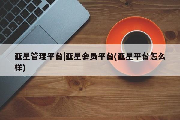 亚星开户 亚星管理官网亚星管理平台|亚星会员平台(亚星平台怎么样)