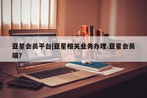 亚星开户 亚星管理官网亚星会员平台|亚星相关业务办理.亚星会员端？