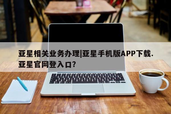 亚星开户 亚星管理官网亚星相关业务办理|亚星手机版APP下载.亚星官网登入口？