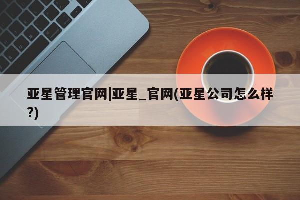 亚星开户 亚星管理官网亚星管理官网|亚星_官网(亚星公司怎么样?)