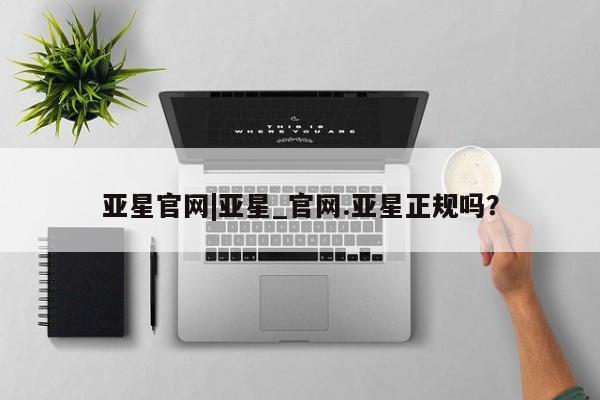 亚星开户 亚星管理官网亚星官网|亚星_官网.亚星正规吗？