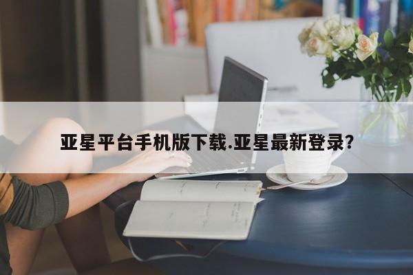 亚星开户 亚星管理官网亚星平台手机版下载.亚星最新登录？