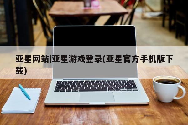 亚星开户 亚星管理官网亚星网站|亚星游戏登录(亚星官方手机版下载)