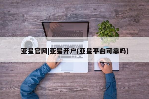 亚星开户 亚星管理官网亚星官网|亚星开户(亚星平台可靠吗)