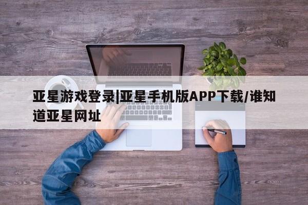 亚星开户 亚星管理官网亚星游戏登录|亚星手机版APP下载/谁知道亚星网址