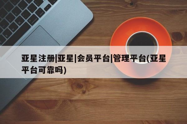 亚星开户 亚星管理官网亚星注册|亚星|会员平台|管理平台(亚星平台可靠吗)