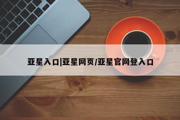 亚星开户 亚星管理官网亚星入口|亚星网页/亚星官网登入口