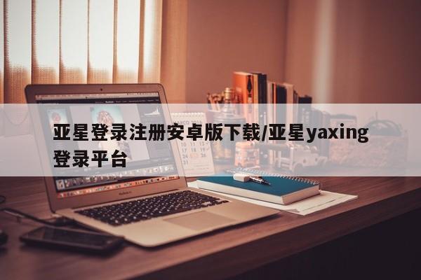 亚星开户 亚星管理官网亚星登录注册安卓版下载/亚星yaxing登录平台