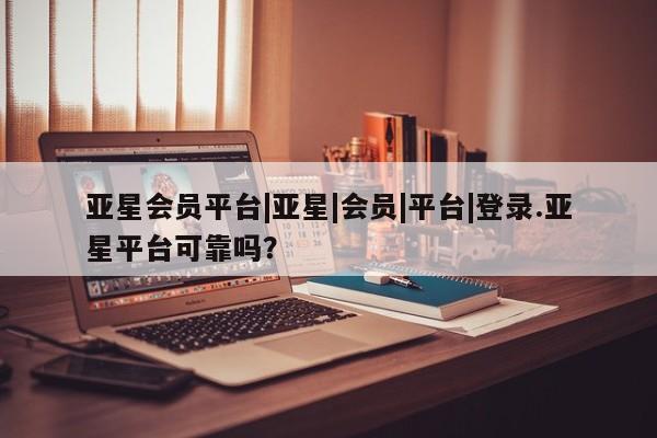 亚星开户 亚星管理官网亚星会员平台|亚星|会员|平台|登录.亚星平台可靠吗？