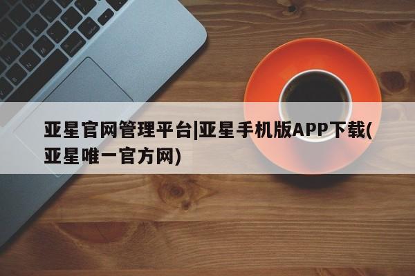 亚星开户 亚星管理官网亚星官网管理平台|亚星手机版APP下载(亚星唯一官方网)