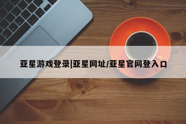 亚星开户 亚星管理官网亚星游戏登录|亚星网址/亚星官网登入口