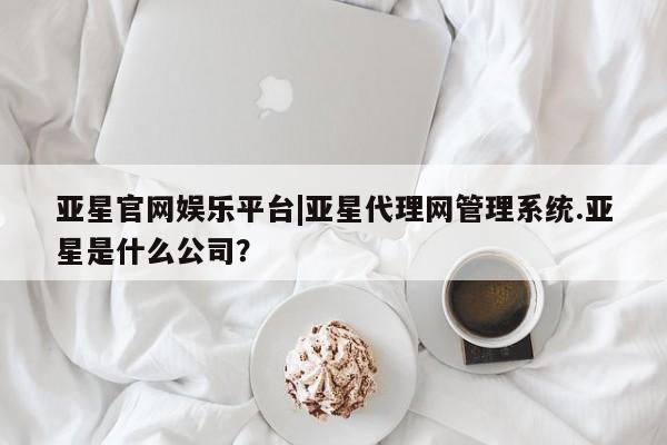 亚星开户 亚星管理官网亚星官网娱乐平台|亚星代理网管理系统.亚星是什么公司？