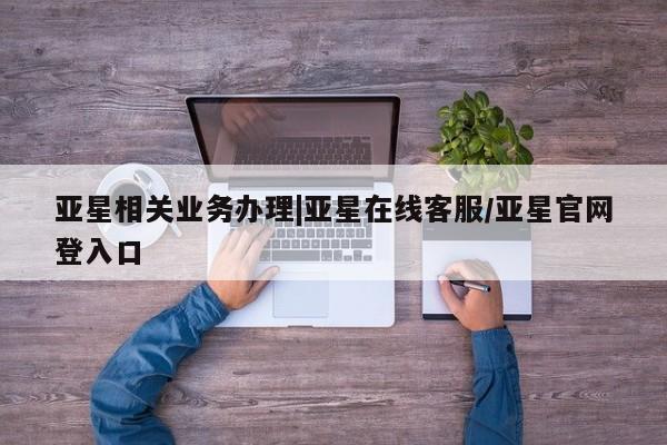 亚星开户 亚星管理官网亚星相关业务办理|亚星在线客服/亚星官网登入口