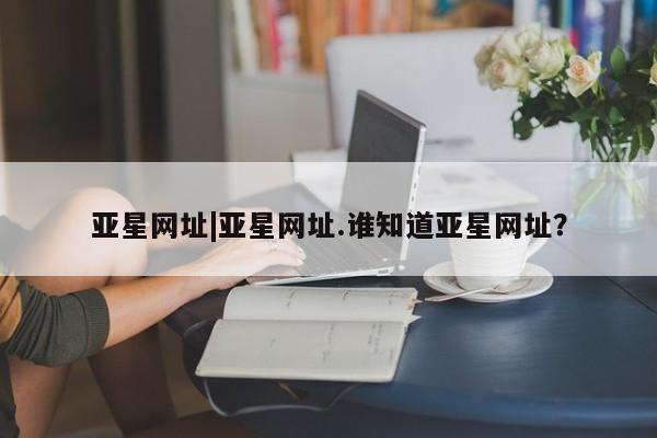 亚星开户 亚星管理官网亚星网址|亚星网址.谁知道亚星网址？