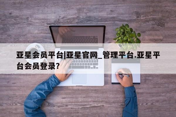 亚星开户 亚星管理官网亚星会员平台|亚星官网_管理平台.亚星平台会员登录？