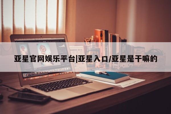 亚星开户 亚星管理官网亚星官网娱乐平台|亚星入口/亚星是干嘛的