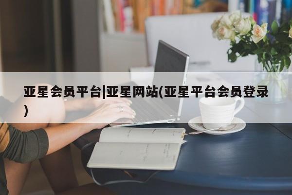 亚星开户 亚星管理官网亚星会员平台|亚星网站(亚星平台会员登录)