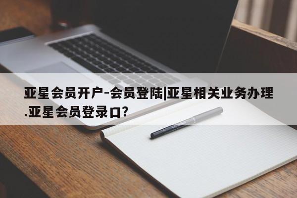 亚星开户 亚星管理官网亚星会员开户-会员登陆|亚星相关业务办理.亚星会员登录口？