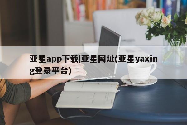 亚星开户 亚星管理官网亚星app下载|亚星网址(亚星yaxing登录平台)