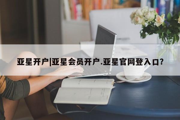 亚星开户 亚星管理官网亚星开户|亚星会员开户.亚星官网登入口？