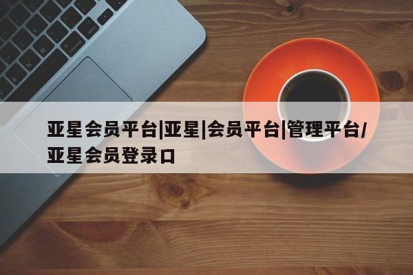 亚星开户 亚星管理官网亚星会员平台|亚星|会员平台|管理平台/亚星会员登录口