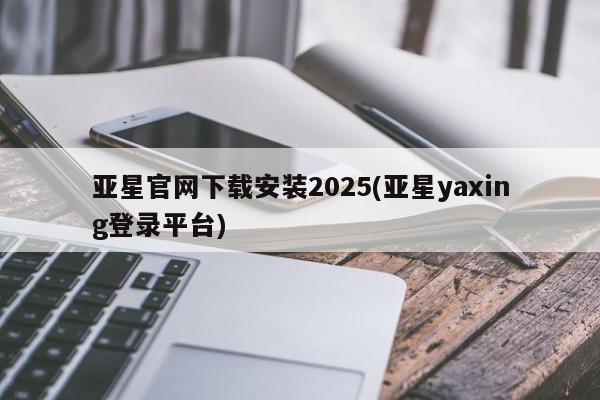 亚星开户 亚星管理官网亚星官网下载安装2025(亚星yaxing登录平台)