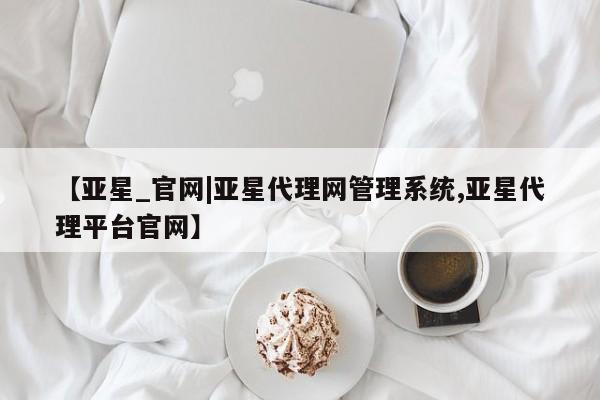 亚星开户 亚星管理官网【亚星_官网|亚星代理网管理系统,亚星代理平台官网】