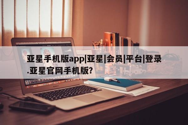 亚星开户 亚星管理官网亚星手机版app|亚星|会员|平台|登录.亚星官网手机版？