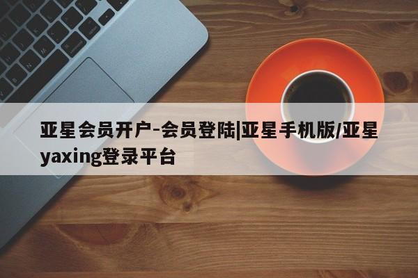 亚星开户 亚星管理官网亚星会员开户-会员登陆|亚星手机版/亚星yaxing登录平台
