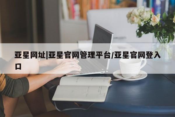 亚星开户 亚星管理官网亚星网址|亚星官网管理平台/亚星官网登入口