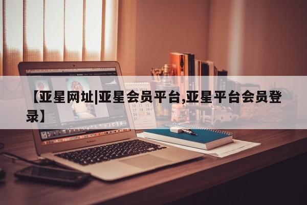 亚星开户 亚星管理官网【亚星网址|亚星会员平台,亚星平台会员登录】