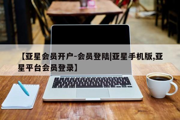 亚星开户 亚星管理官网【亚星会员开户-会员登陆|亚星手机版,亚星平台会员登录】